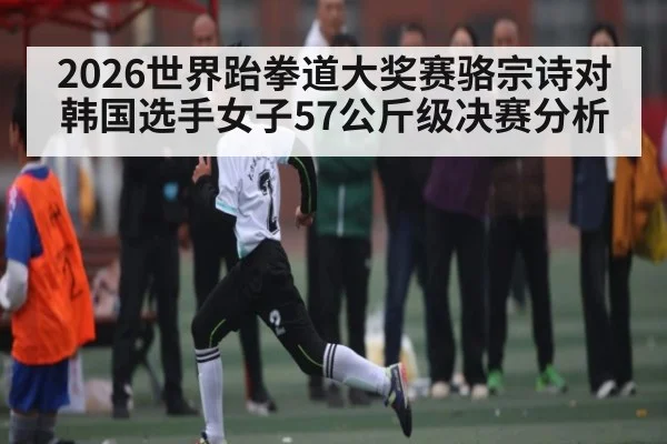 2026世界跆拳道大奖赛骆宗诗对韩国选手女子57公斤级决赛分析