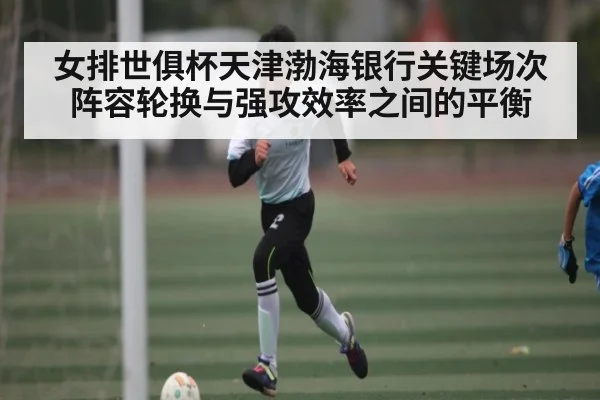女排世俱杯天津渤海银行关键场次阵容轮换与强攻效率之间的平衡